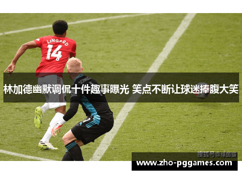 林加德幽默调侃十件趣事曝光 笑点不断让球迷捧腹大笑 林加德幽默调侃十件趣事曝光 笑点不断让球迷捧腹大笑
