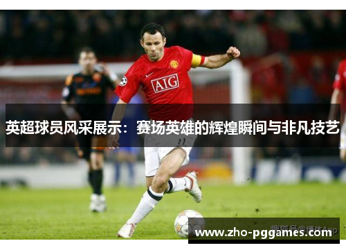 英超球员风采展示：赛场英雄的辉煌瞬间与非凡技艺