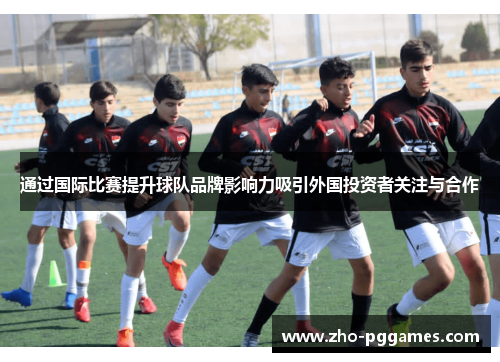 通过国际比赛提升球队品牌影响力吸引外国投资者关注与合作 通过国际比赛提升球队品牌影响力吸引外国投资者关注与合作