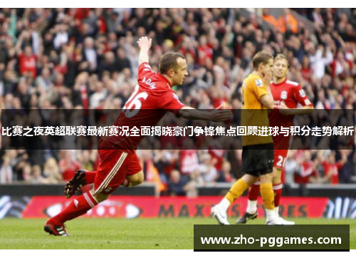 比赛之夜英超联赛最新赛况全面揭晓豪门争锋焦点回顾进球与积分走势解析 比赛之夜英超联赛最新赛况全面揭晓豪门争锋焦点回顾进球与积分走势解析