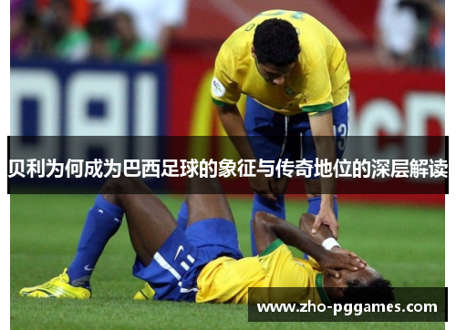 贝利为何成为巴西足球的象征与传奇地位的深层解读