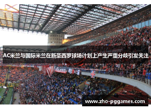 AC米兰与国际米兰在新圣西罗球场计划上产生严重分歧引发关注